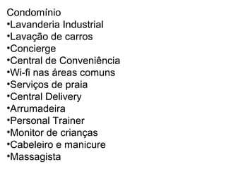 Condomínio
•Lavanderia Industrial
•Lavação de carros
•Concierge
•Central de Conveniência
•Wi-fi nas áreas comuns
•Serviços de praia
•Central Delivery
•Arrumadeira
•Personal Trainer
•Monitor de crianças
•Cabeleiro e manicure
•Massagista

 
