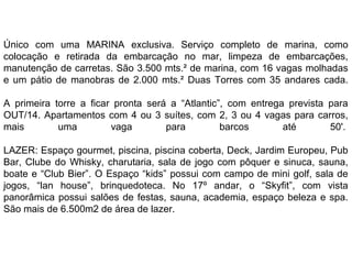 Único com uma MARINA exclusiva. Serviço completo de marina, como
colocação e retirada da embarcação no mar, limpeza de embarcações,
manutenção de carretas. São 3.500 mts.² de marina, com 16 vagas molhadas
e um pátio de manobras de 2.000 mts.² Duas Torres com 35 andares cada.
A primeira torre a ficar pronta será a “Atlantic”, com entrega prevista para
OUT/14. Apartamentos com 4 ou 3 suítes, com 2, 3 ou 4 vagas para carros,
mais
uma
vaga
para
barcos
até
50'.
LAZER: Espaço gourmet, piscina, piscina coberta, Deck, Jardim Europeu, Pub
Bar, Clube do Whisky, charutaria, sala de jogo com pôquer e sinuca, sauna,
boate e “Club Bier”. O Espaço “kids” possui com campo de mini golf, sala de
jogos, “lan house”, brinquedoteca. No 17º andar, o “Skyfit”, com vista
panorâmica possui salões de festas, sauna, academia, espaço beleza e spa.
São mais de 6.500m2 de área de lazer.

 