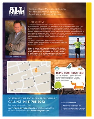 Principle-Based Motivational Seminar
                                                    For Physical, Mental, Spiritual,
                                                    Emotional and Financial Success.


                                                       LEO SCHREVEN
                                                       International Speaker, Life Coach, Extreme Sportsman, Successful Entrepreneur.
                                                  With much humor and laughter, Leo will take you on an incredible journey of living a life
                                                  of personal power. For 24 years, Leo has enlightened and enriched audiences around
                                                  the world as one of the most exciting teachers of life mastery. His incredible speed and
                                                  dynamic presentations will take you through the positive pleasure of improving your life in
                                                  every area. He has a unique ability to cover in half an hour what most speakers do in two
                                                  hours. He will keep you on the edge of your seat. His love for
                                                  his audience and practical insights will make you feel right at
                                                  home.
                                                  Leo doesn’t just teach this, he lives it! From side splitting
                                                  laughter to deep personal insights, he guarantees to make this
                                                  a weekend to remember.

                                                  At age 17 Leo set 100 goals to accomplish in his lifetime.
                                                  At age 50 he finished his final one on the list, and walked
                                                  across the entire USA in 100 days, one of only 4 people
                                                  in world history to do so. Come and share the benefits of
                                                                                 Lilia




                                                  Leo’s amazing secrets in health, wealth, and wisdom.
                                                                                r
                                               ve                                                        D
                                                                                  n St




     LEO SCHREVEN                          ka A                                                    ton
                                    a was                                                       New
                                Mad
                                               Willo




                                         Dr
                                   ton
                                                  wda




                                New
                                                    le Av




                                                                                   ve
                                                                              tre A
                                                                           Cen
                                                       e




                                             ve                Wellspring
                                        tre A
                                  Cen                         Worship Center

                                                                                             hwo
                                                                                                  od D
                                                                                                         r           BRING YOUR KIDS! FREE!
     e Av
          e                                                                              Nort
Centr                                                                                                                Our kids’ program is a dynamic, fun-filled
                                                              Willo




                                                                                                                     time where your kids will learn through
                                                  d Dr
                                                                wda




                                           h  woo                                                                    nature, games, and activities. Program is
                                      Nort
                                                                   le Av




                                                                                                                 r
                                                                                                                     limited to 50 children.
                        am C
                            t                                                                                od D
                    ingh                                                                              ewo
                                                                      e




                                                                                                    g
              Even                                                                              Wed


                                                                      r
                                                            od D
                                                   g    ewo
                                               Wed

                 d Dr
        ge    woo
    Wed




TO RESERVE YOUR SEAT, PLEASE PRE-REGISTER BY
CALLING (416) 785‑2012                                                                                                       MainEventSponsors
For more information visit                                                                                                      All Power Seminars Inc.
www.harmonysdachurch.org/allpower2012                                                                                           Harmony Adventist Church
or email Frank Dell’Erba: dellerba@gmail.com
 