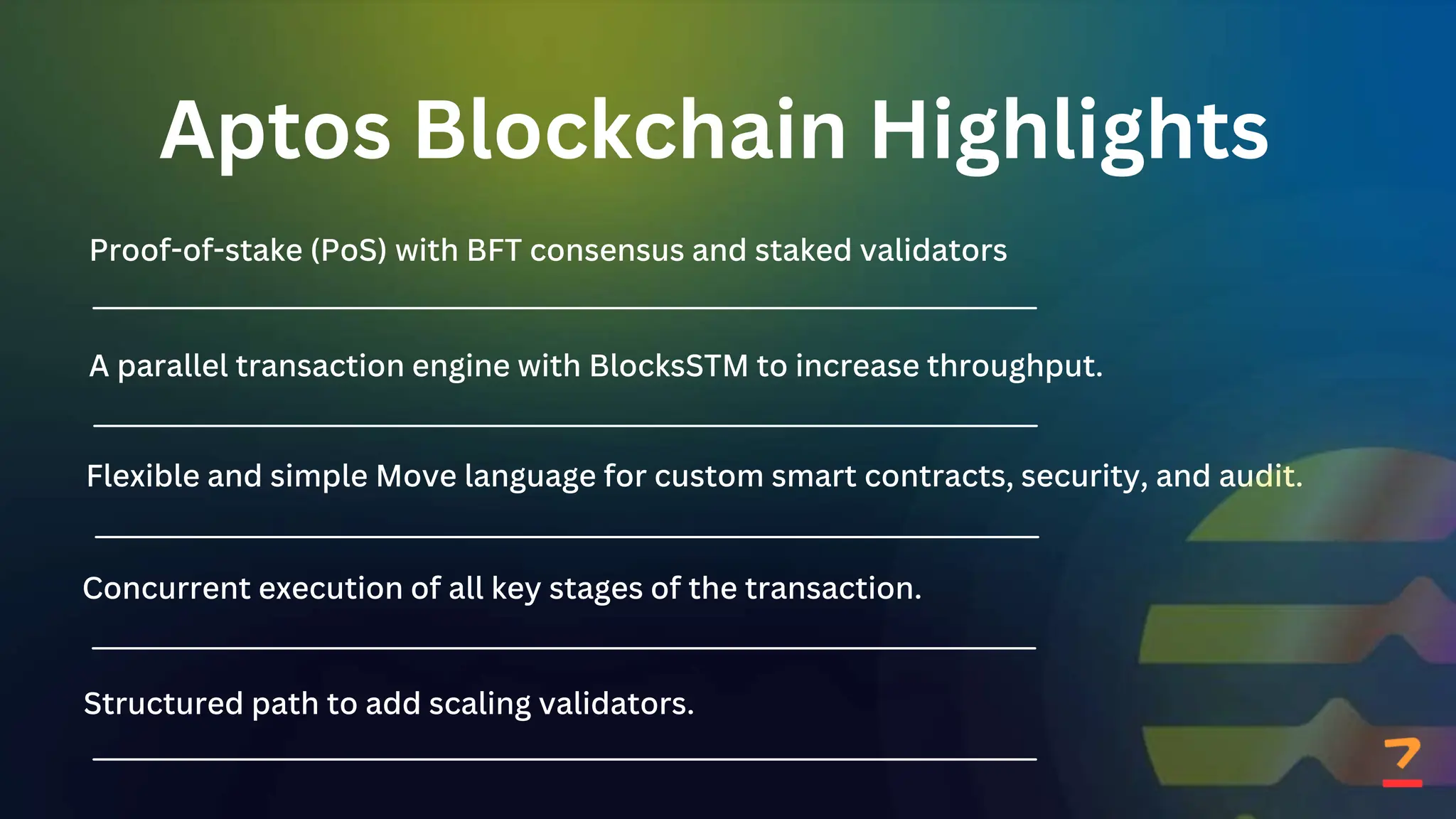 Aptos Blockchain Highlights
Proof-of-stake (PoS) with BFT consensus and staked validators
A parallel transaction engine with BlocksSTM to increase throughput.
Flexible and simple Move language for custom smart contracts, security, and audit.
Concurrent execution of all key stages of the transaction.
Structured path to add scaling validators.
 