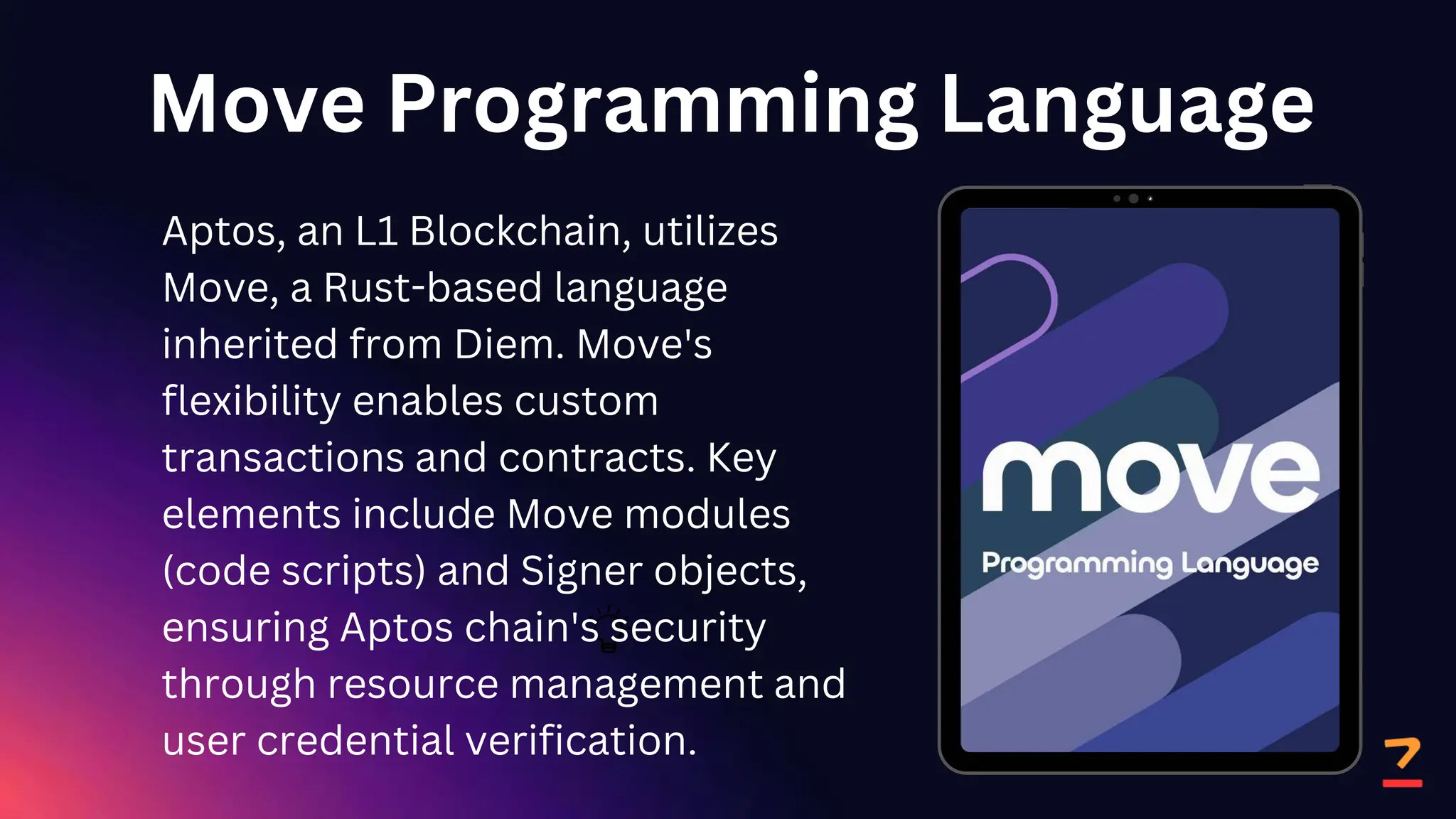 Move Programming Language
Aptos, an L1 Blockchain, utilizes
Move, a Rust-based language
inherited from Diem. Move's
flexibility enables custom
transactions and contracts. Key
elements include Move modules
(code scripts) and Signer objects,
ensuring Aptos chain's security
through resource management and
user credential verification.
 