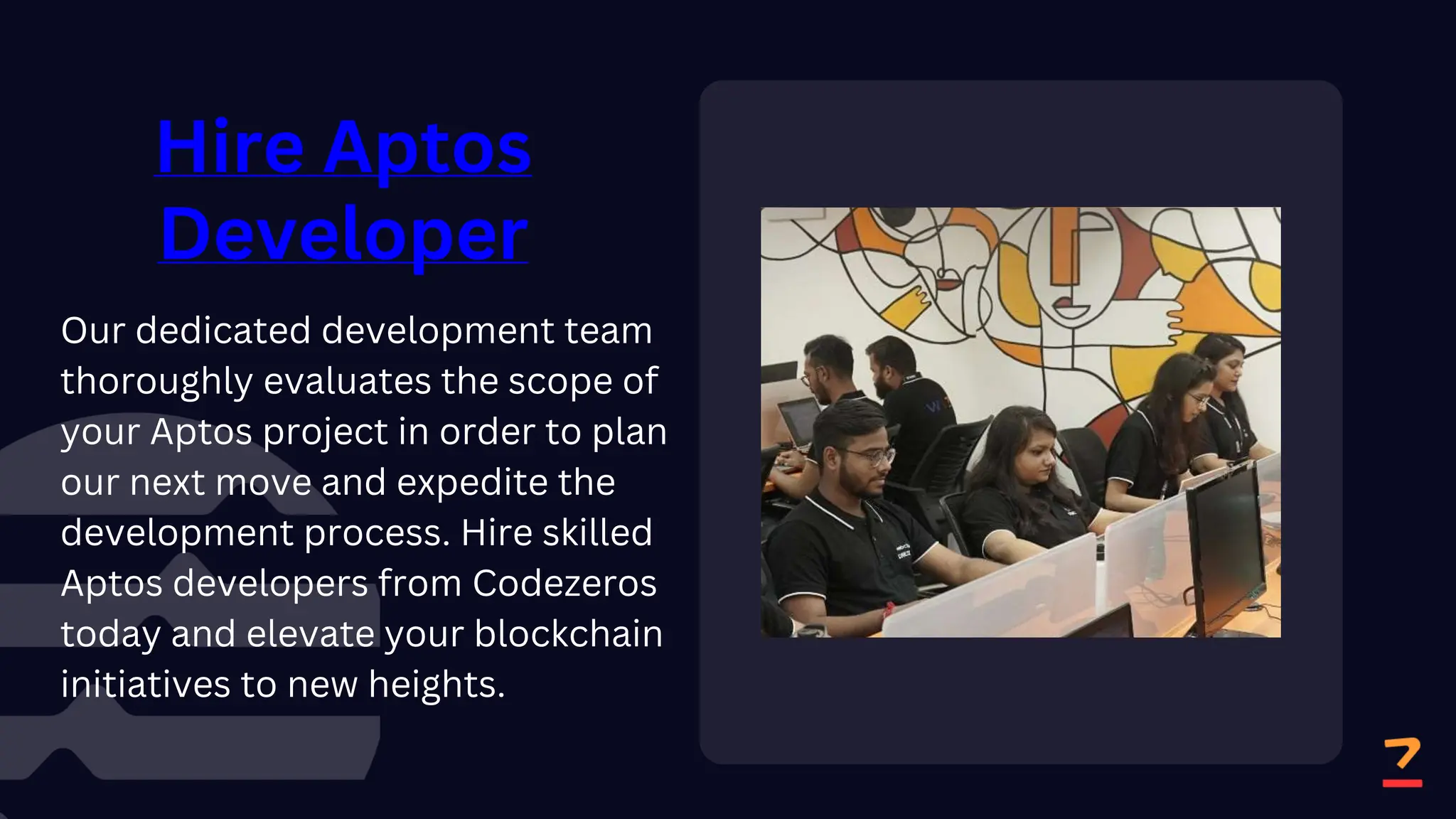 Hire Aptos
Developer
Our dedicated development team
thoroughly evaluates the scope of
your Aptos project in order to plan
our next move and expedite the
development process. Hire skilled
Aptos developers from Codezeros
today and elevate your blockchain
initiatives to new heights.
 