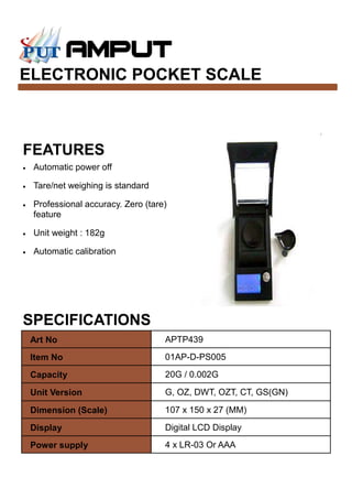 ELECTRONIC POCKET SCALE
SPECIFICATIONS
FEATURES
• Automatic power off
• Tare/net weighing is standard
• Professional accuracy. Zero (tare)
feature
• Unit weight : 182g
• Automatic calibration
Art No APTP439
Item No 01AP-D-PS005
Capacity 20G / 0.002G
Unit Version G, OZ, DWT, OZT, CT, GS(GN)
Dimension (Scale) 107 x 150 x 27 (MM)
Display Digital LCD Display
Power supply 4 x LR-03 Or AAA
 