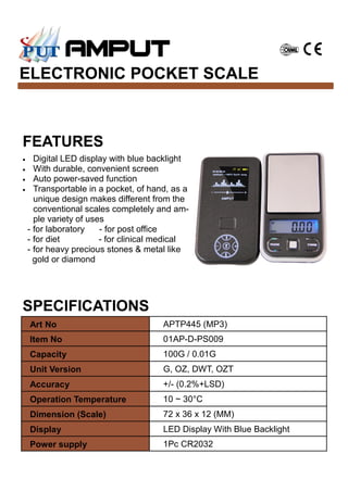 ELECTRONIC POCKET SCALE
SPECIFICATIONS
Art No APTP445 (MP3)
Item No 01AP-D-PS009
Capacity 100G / 0.01G
Unit Version G, OZ, DWT, OZT
Accuracy +/- (0.2%+LSD)
Operation Temperature 10 ~ 30°C
Dimension (Scale) 72 x 36 x 12 (MM)
Display LED Display With Blue Backlight
Power supply 1Pc CR2032
FEATURES
• Digital LED display with blue backlight
• With durable, convenient screen
• Auto power-saved function
• Transportable in a pocket, of hand, as a
unique design makes different from the
conventional scales completely and am-
ple variety of uses
- for laboratory - for post office
- for diet - for clinical medical
- for heavy precious stones & metal like
gold or diamond
 