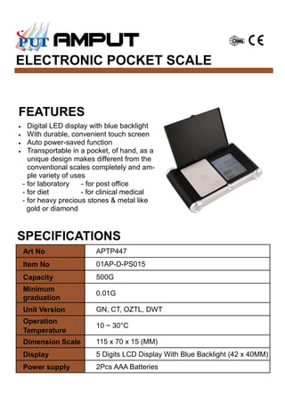 ELECTRONIC POCKET SCALE
SPECIFICATIONS
Art No APTP447
Item No 01AP-D-PS015
Capacity 500G
Minimum
graduation
0.01G
Unit Version GN, CT, OZTL, DWT
Operation
Temperature
10 ~ 30°C
Dimension Scale 115 x 70 x 15 (MM)
Display 5 Digits LCD Display With Blue Backlight (42 x 40MM)
Power supply 2Pcs AAA Batteries
FEATURES
• Digital LED display with blue backlight
• With durable, convenient touch screen
• Auto power-saved function
• Transportable in a pocket, of hand, as a
unique design makes different from the
conventional scales completely and am-
ple variety of uses
- for laboratory - for post office
- for diet - for clinical medical
- for heavy precious stones & metal like
gold or diamond
 