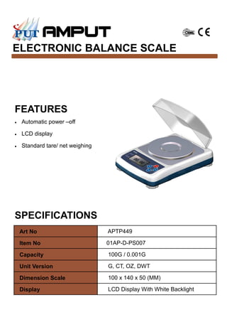 ELECTRONIC BALANCE SCALE
SPECIFICATIONS
FEATURES
• Automatic power –off
• LCD display
• Standard tare/ net weighing
Art No APTP449
Item No 01AP-D-PS007
Capacity 100G / 0.001G
Unit Version G, CT, OZ, DWT
Dimension Scale 100 x 140 x 50 (MM)
Display LCD Display With White Backlight
 