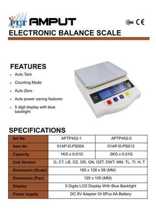 ELECTRONIC BALANCE SCALE
SPECIFICATIONS
FEATURES
• Auto Tare
• Counting Mode
• Auto Zero
• Auto power saving features
• 5 digit display with blue
backlight
Art No APTP452-1 APTP452-2
Item No 01AP-D-PS004 01AP-D-PS012
Capacity 1KG x 0.01G 2KG x 0.01G
Unit Version G, CT, LB, OZ, DR, GN, OZT, DWT, MM, TL, TI, H, T
Dimension (Scale) 165 x 128 x 58 (MM)
Dimension (Pan) 120 x 100 (MM)
Display 5 Digits LCD Display With Blue Backlight
Power supply DC 9V Adapter Or 6Pcs AA Battery
 