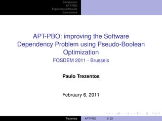 Introduction
                     APT-PBO
          Experimental Results
                  Conclusions




    APT-PBO: improving the Software
Dependency Problem using Pseudo-Boolean
              Optimization
          FOSDEM 2011 - Brussels


                  Paulo Trezentos


                  February 6, 2011



                    Trezentos    APT-PBO   1/ 23
 
