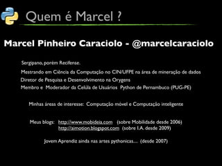 Quem é Marcel ?
Marcel Pinheiro Caraciolo - @marcelcaraciolo

   Sergipano, porém Recifense.
   Mestrando em Ciência da Computação no CIN/UFPE na área de mineração de dados
   Diretor de Pesquisa e Desenvolvimento na Orygens
   Membro e Moderador da Celúla de Usuários Python de Pernambuco (PUG-PE)


      Minhas áreas de interesse: Computação móvel e Computação inteligente


      Meus blogs: http://www.mobideia.com (sobre Mobilidade desde 2006)
                  http://aimotion.blogspot.com (sobre I.A. desde 2009)

             Jovem Aprendiz ainda nas artes pythonicas.... (desde 2007)
 