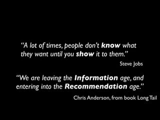 “A lot of times, people don’t know what
 they want until you show it to them.”
                                     Steve Jobs

“We are leaving the Information age, and
entering into the Recommendation age.”
                  Chris Anderson, from book Long Tail
 