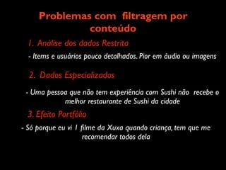 Problemas com filtragem por
              conteúdo
 1. Análise dos dados Restrita
  - Items e usuários pouco detalhados. Pior em áudio ou imagens

  2. Dados Especializados
 - Uma pessoa que não tem experiência com Sushi não recebe o
            melhor restaurante de Sushi da cidade
 3. Efeito Portfólio
- Só porque eu vi 1 ﬁlme da Xuxa quando criança, tem que me
                    recomendar todos dela
 