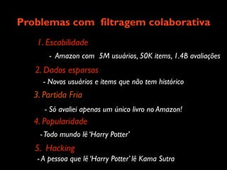 Problemas com filtragem colaborativa
    1. Escabilidade
        - Amazon com 5M usuários, 50K items, 1.4B avaliações
   2. Dados esparsos
     - Novos usuários e items que não tem histórico
   3. Partida Fria
      - Só avaliei apenas um único livro no Amazon!
   4. Popularidade
     - Todo mundo lê ‘Harry Potter’
   5. Hacking
    - A pessoa que lê ‘Harry Potter’ lê Kama Sutra
 