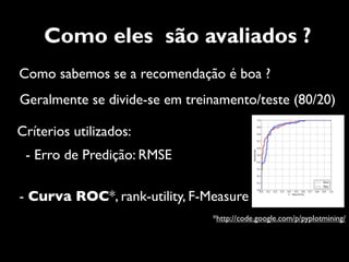 Como eles são avaliados ?
Como sabemos se a recomendação é boa ?
Geralmente se divide-se em treinamento/teste (80/20)

Críterios utilizados:
 - Erro de Predição: RMSE

- Curva ROC*, rank-utility, F-Measure
                               *http://code.google.com/p/pyplotmining/
 