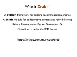 What is Crab ?

 A python framework for building recommendation engines
A Scikit module for collaborative, content and hybrid ﬁltering
       Mahout Alternative for Python Developers :D
             Open-Source under the BSD license


             https://github.com/muricoca/crab
 