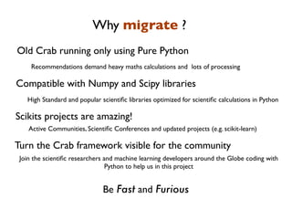 Why migrate ?
Old Crab running only using Pure Python
     Recommendations demand heavy maths calculations and lots of processing

Compatible with Numpy and Scipy libraries
   High Standard and popular scientiﬁc libraries optimized for scientiﬁc calculations in Python

Scikits projects are amazing!
    Active Communities, Scientiﬁc Conferences and updated projects (e.g. scikit-learn)

Turn the Crab framework visible for the community
 Join the scientiﬁc researchers and machine learning developers around the Globe coding with
                                 Python to help us in this project


                              Be Fast and Furious
 