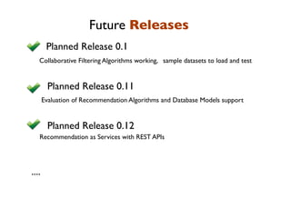 Future Releases
        Planned Release 0.1
   Collaborative Filtering Algorithms working, sample datasets to load and test


        Planned Release 0.11
       Evaluation of Recommendation Algorithms and Database Models support


        Planned Release 0.12
   Recommendation as Services with REST APIs




....
 