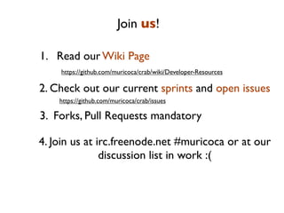 Join us!

1. Read our Wiki Page
    https://github.com/muricoca/crab/wiki/Developer-Resources

2. Check out our current sprints and open issues
    https://github.com/muricoca/crab/issues

3. Forks, Pull Requests mandatory

4. Join us at irc.freenode.net #muricoca or at our
               discussion list in work :(
 