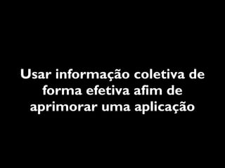 Usar informação coletiva de
   forma efetiva afim de
 aprimorar uma aplicação
 