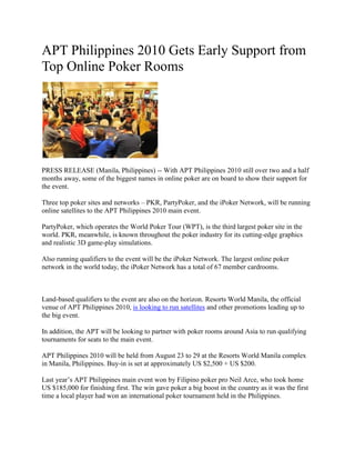 APT Philippines 2010 Gets Early Support from Top Online Poker Rooms<br />PRESS RELEASE (Manila, Philippines) -- With APT Philippines 2010 still over two and a half months away, some of the biggest names in online poker are on board to show their support for the event.<br />Three top poker sites and networks – PKR, PartyPoker, and the iPoker Network, will be running online satellites to the APT Philippines 2010 main event.<br />PartyPoker, which operates the World Poker Tour (WPT), is the third largest poker site in the world. PKR, meanwhile, is known throughout the poker industry for its cutting-edge graphics and realistic 3D game-play simulations.<br />Also running qualifiers to the event will be the iPoker Network. The largest online poker network in the world today, the iPoker Network has a total of 67 member cardrooms.<br />Land-based qualifiers to the event are also on the horizon. Resorts World Manila, the official venue of APT Philippines 2010, is looking to run satellites and other promotions leading up to the big event.<br />In addition, the APT will be looking to partner with poker rooms around Asia to run qualifying tournaments for seats to the main event.<br />APT Philippines 2010 will be held from August 23 to 29 at the Resorts World Manila complex in Manila, Philippines. Buy-in is set at approximately US $2,500 + US $200.<br />Last year’s APT Philippines main event won by Filipino poker pro Neil Arce, who took home US $185,000 for finishing first. The win gave poker a big boost in the country as it was the first time a local player had won an international poker tournament held in the Philippines.<br />Aside from the main event, there will be eight exciting side events at APT Philippines 2010, including a high-rollers tournament, a Pot-Limit Omaha tournament, and the APT’s very own Greed tournament.<br />For more information about APT Philippines 2010, click here.<br />Sign up for an online poker room through Asia PokerNews to get exclusive freerolls, bonuses, and promotions!<br />Join Asia PokerNews on Facebook and follow us on Twitter!<br />