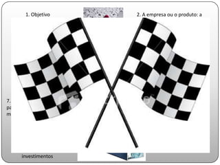 1. Objetivo            2. A empresa ou o produto: a
                               oportunidade e formatação do
                               negócio

   3.Mercado-alvo e forma de
                                4.Missão e
   abordagem do mercado
                                fatores críticos de
                                sucesso

        5. Operação
                                6. Sócios e estrutura de
                                propriedade


7. Investimentos necessários
para posicionar-se no
mercado                                    8. Burning-rate

  9. Receita e previsão de
  evolução                            10. Ponto de
                                      equilíbrio entre
      11. Retorno para os             receitas e despesas
      investimentos
 