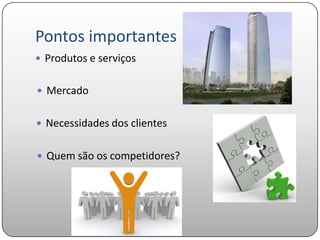 Pontos importantes
 Produtos e serviços


 Mercado


 Necessidades dos clientes


 Quem são os competidores?
 