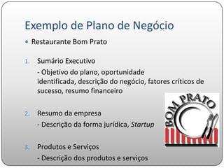 Exemplo de Plano de Negócio
 Restaurante Bom Prato

1.   Sumário Executivo
     - Objetivo do plano, oportunidade
     identificada, descrição do negócio, fatores críticos de
     sucesso, resumo financeiro

2.   Resumo da empresa
     - Descrição da forma jurídica, Startup

3.   Produtos e Serviços
     - Descrição dos produtos e serviços
 