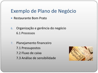 Exemplo de Plano de Negócio
 Restaurante Bom Prato


6.   Organização e gerência do negócio
     6.1 Processos

7.   Planejamento financeiro
     7.1 Pressupostos
     7.2 Fluxo de caixa
     7.3 Análise de sensibilidade
 