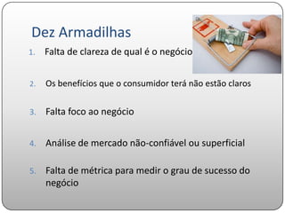 Dez Armadilhas
1.   Falta de clareza de qual é o negócio


2.   Os benefícios que o consumidor terá não estão claros

3.   Falta foco ao negócio


4.   Análise de mercado não-confiável ou superficial

5.   Falta de métrica para medir o grau de sucesso do
     negócio
 
