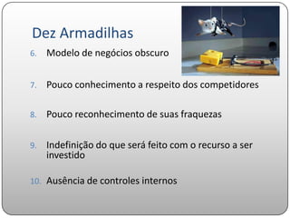Dez Armadilhas
6.   Modelo de negócios obscuro


7.   Pouco conhecimento a respeito dos competidores

8.   Pouco reconhecimento de suas fraquezas

9.   Indefinição do que será feito com o recurso a ser
     investido

10. Ausência de controles internos
 