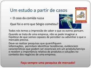 Um estudo a partir de casos
  O caso da comida russa

 Qual foi o erro que Sérgio cometeu?
Todos nós temos a impressão de saber o que os outros pensam.
Quando se trata de uma empresa, não se pode imaginar a
hipótese de que somos capazes de perceber ou adivinhar o que o
mercado precisa.
Deve-se realizar pesquisas que quantifiquem
informações, permitam identificar tendências, evidenciem
características que podem ser essenciais em um produto/serviço
e revelem a importância relativa de produtos e soluções no
contexto dos negócios de uma empresa.

         Faça sempre uma pesquisa de mercado!
 