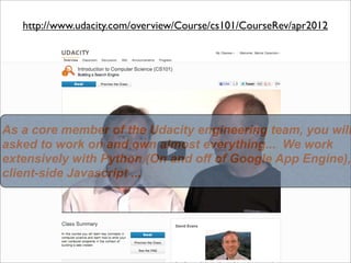 http://www.udacity.com/overview/Course/cs101/CourseRev/apr2012




As a core member of the Udacity engineering team, you will
asked to work on and own almost everything... We work
extensively with Python (On and off of Google App Engine),
client-side Javascript ...
 