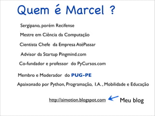 Quem é Marcel ?
 Sergipano, porém Recifense
 Mestre em Ciência da Computação

 Cientista Chefe da Empresa AtéPassar

 Advisor da Startup Pingmind.com
Co-fundador e professor do PyCursos.com

Membro e Moderador do PUG-PE
Apaixonado por Python, Programação, I.A. , Mobilidade e Educação


               http://aimotion.blogspot.com      Meu blog
 