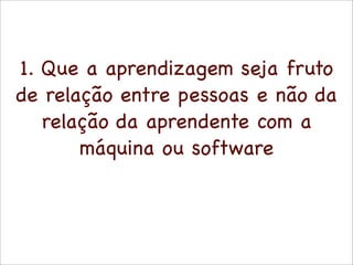1. Que a aprendizagem seja fruto
de relação entre pessoas e não da
   relação da aprendente com a
       máquina ou software
 