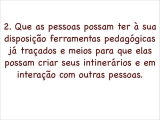 2. Que as pessoas possam ter à sua
disposição ferramentas pedagógicas
 já traçados e meios para que elas
possam criar seus intinerários e em
   interação com outras pessoas.
 