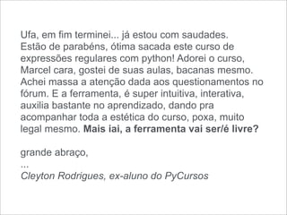 Ufa, em fim terminei... já estou com saudades.
Estão de parabéns, ótima sacada este curso de
expressões regulares com python! Adorei o curso,
Marcel cara, gostei de suas aulas, bacanas mesmo.
Achei massa a atenção dada aos questionamentos no
fórum. E a ferramenta, é super intuitiva, interativa,
auxilia bastante no aprendizado, dando pra
acompanhar toda a estética do curso, poxa, muito
legal mesmo. Mais iai, a ferramenta vai ser/é livre?

grande abraço,
...
Cleyton Rodrigues, ex-aluno do PyCursos
 