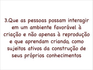 3.Que as pessoas possam interagir
    em um ambiente favorável à
criação e não apenas à reprodução
   e que aprendam criando, como
 sujeitos ativos da construção de
    seus próprios conhecimentos
 
