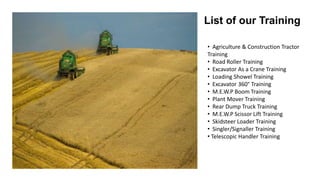 List of our Training
• Agriculture & Construction Tractor
Training
• Road Roller Training
• Excavator As a Crane Training
• Loading Showel Training
• Excavator 360° Training
• M.E.W.P Boom Training
• Plant Mover Training
• Rear Dump Truck Training
• M.E.W.P Scissor Lift Training
• Skidsteer Loader Training
• Singler/Signaller Training
• Telescopic Handler Training
 