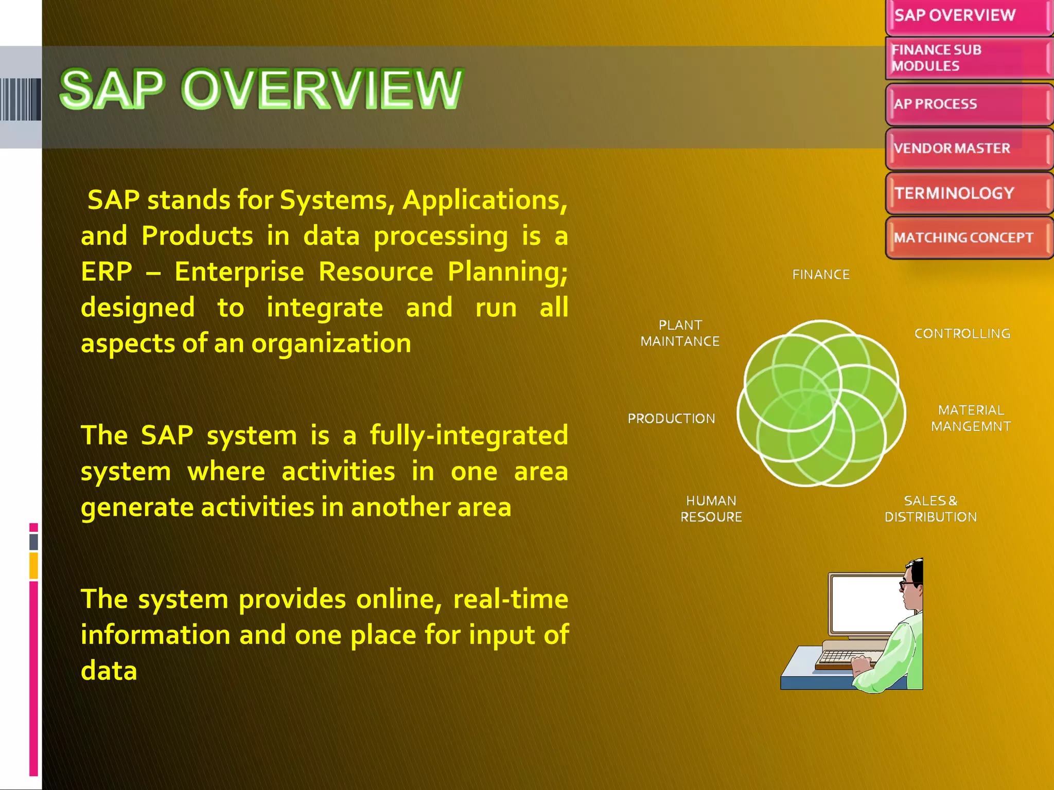 SAP stands for Systems, Applications, and Products in data processing is a ERP – Enterprise Resource Planning; designed to integrate and run all aspects of an organization The SAP system is a fully-integrated system where activities in one area generate activities in another area The system provides online, real-time information and one place for input of data 