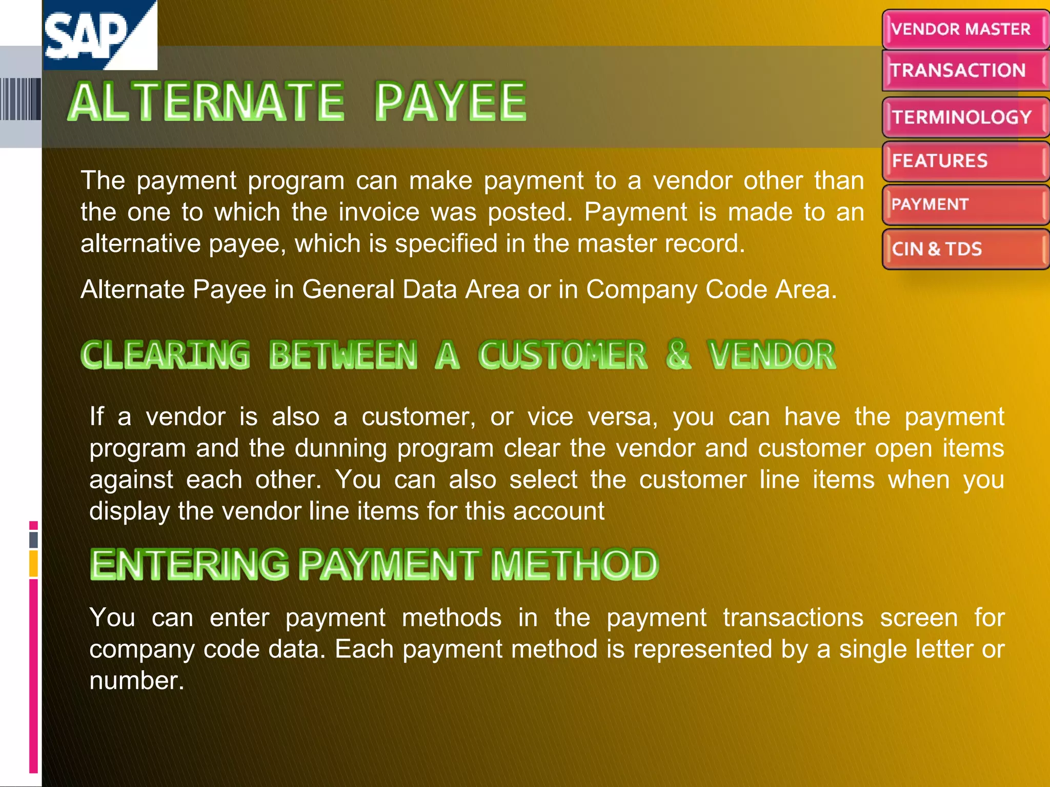 The payment program can make payment to a vendor other than the one to which the invoice was posted. Payment is made to an alternative payee, which is specified in the master record. Alternate Payee in General Data Area or in Company Code Area. If a vendor is also a customer, or vice versa, you can have the payment program and the dunning program clear the vendor and customer open items against each other. You can also select the customer line items when you display the vendor line items for this account You can enter payment methods in the payment transactions screen for company code data. Each payment method is represented by a single letter or number. 