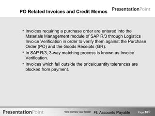 PO Related Invoices and Credit Memos



  Invoices requiring a purchase order are entered into the
   Materials Management module of SAP R/3 through Logistics
   Invoice Verification in order to verify them against the Purchase
   Order (PO) and the Goods Receipts (GR).
  In SAP R/3, 3-way matching process is known as Invoice
   Verification.
  Invoices which fall outside the price/quantity tolerances are
   blocked from payment.




                                                                              10
                       Here comes your footer   FI: Accounts Payable   Page 10
 