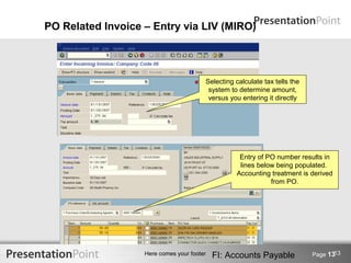 PO Related Invoice – Entry via LIV (MIRO)




                                        Selecting calculate tax tells the
                                         system to determine amount,
                                         versus you entering it directly




                                                   Entry of PO number results in
                                                   lines below being populated.
                                                  Accounting treatment is derived
                                                             from PO.




                                                                                   13
                   Here comes your footer   FI: Accounts Payable            Page 13
 