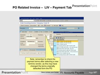 PO Related Invoice – LIV – Payment Tab




            Note: remember to check the
         payment terms after selecting a new
          remit-to vendor, as this may have
            changed the terms originally
                defaulted form the PO
                                                                               15
                        Here comes your footer   FI: Accounts Payable   Page 15
 