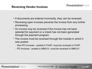 Reversing Vendor Invoices



  If documents are entered incorrectly, they can be reversed.
  Reversing open invoices prevents the invoice from any further
   processing.
  An invoice may be reversed if the invoice has not been
   selected for payment or a check has not been generated
   through the payment program.
  The invoice must be reversed through the module in which it
   was posted.
  - Non-PO Invoices - posted in FI/AP, must be reversed in FI/AP.
  - PO Invoices - posted in MM/LIV, must be reversed in MM/LIV.




                                                                              20
                       Here comes your footer   FI: Accounts Payable   Page 20
 