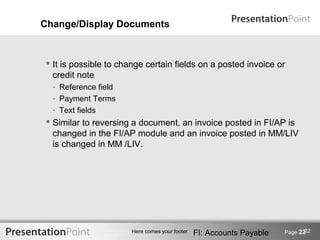 Change/Display Documents



  It is possible to change certain fields on a posted invoice or
   credit note
  - Reference field
  - Payment Terms
  - Text fields
  Similar to reversing a document, an invoice posted in FI/AP is
   changed in the FI/AP module and an invoice posted in MM/LIV
   is changed in MM /LIV.




                                                                              22
                       Here comes your footer   FI: Accounts Payable   Page 22
 