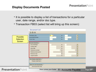 Display Documents Posted


  It is possible to display a list of transactions for a particular
   user, date range, and/or doc type.
  Transaction FB03 (select list will bring up this screen):



   Possible
   Selection
    Screen




                                                                                23
                         Here comes your footer   FI: Accounts Payable   Page 23
 