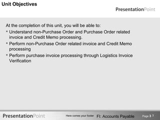 Unit Objectives



 At the completion of this unit, you will be able to:
  Understand non-Purchase Order and Purchase Order related
   invoice and Credit Memo processing.
  Perform non-Purchase Order related invoice and Credit Memo
   processing
  Perform purchase invoice processing through Logistics Invoice
   Verification




                              Here comes your footer   FI: Accounts Payable   Page 3 3
 