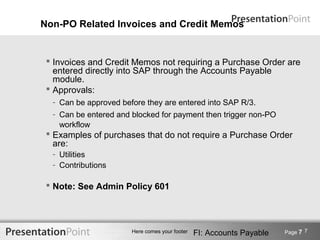 Non-PO Related Invoices and Credit Memos


  Invoices and Credit Memos not requiring a Purchase Order are
   entered directly into SAP through the Accounts Payable
   module.
  Approvals:
  - Can be approved before they are entered into SAP R/3.
  - Can be entered and blocked for payment then trigger non-PO
    workflow
  Examples of purchases that do not require a Purchase Order
   are:
  - Utilities
  - Contributions

  Note: See Admin Policy 601




                       Here comes your footer   FI: Accounts Payable   Page 7 7
 