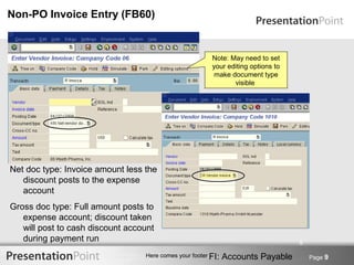 Non-PO Invoice Entry (FB60)


                                                         Note: May need to set
                                                         your editing options to
                                                          make document type
                                                                visible




Net doc type: Invoice amount less the
   discount posts to the expense
   account
Gross doc type: Full amount posts to
   expense account; discount taken
   will post to cash discount account
   during payment run                                                              9

                                  Here comes your footer FI:   Accounts Payable        Page 9
 