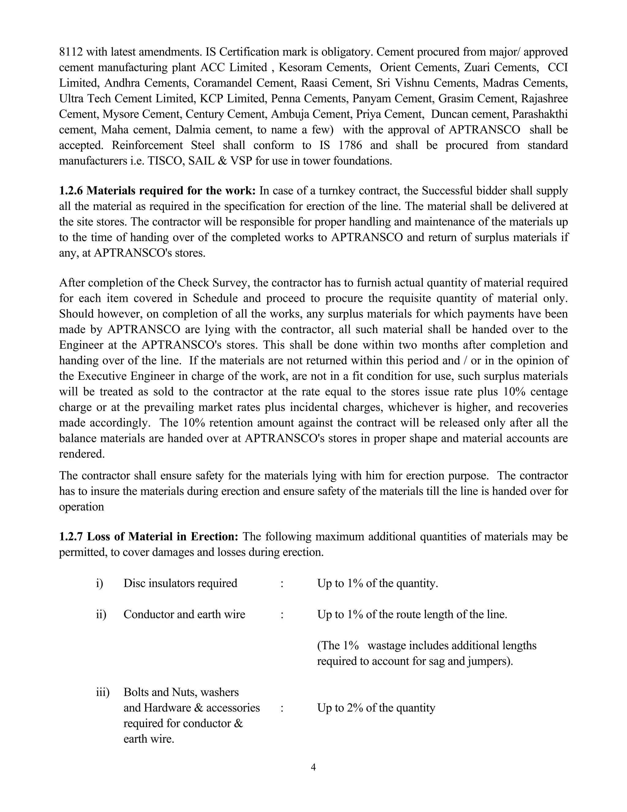 4
8112 with latest amendments. IS Certification mark is obligatory. Cement procured from major/ approved
cement manufacturing plant ACC Limited , Kesoram Cements, Orient Cements, Zuari Cements, CCI
Limited, Andhra Cements, Coramandel Cement, Raasi Cement, Sri Vishnu Cements, Madras Cements,
Ultra Tech Cement Limited, KCP Limited, Penna Cements, Panyam Cement, Grasim Cement, Rajashree
Cement, Mysore Cement, Century Cement, Ambuja Cement, Priya Cement, Duncan cement, Parashakthi
cement, Maha cement, Dalmia cement, to name a few) with the approval of APTRANSCO shall be
accepted. Reinforcement Steel shall conform to IS 1786 and shall be procured from standard
manufacturers i.e. TISCO, SAIL & VSP for use in tower foundations.
1.2.6 Materials required for the work: In case of a turnkey contract, the Successful bidder shall supply
all the material as required in the specification for erection of the line. The material shall be delivered at
the site stores. The contractor will be responsible for proper handling and maintenance of the materials up
to the time of handing over of the completed works to APTRANSCO and return of surplus materials if
any, at APTRANSCO's stores.
After completion of the Check Survey, the contractor has to furnish actual quantity of material required
for each item covered in Schedule and proceed to procure the requisite quantity of material only.
Should however, on completion of all the works, any surplus materials for which payments have been
made by APTRANSCO are lying with the contractor, all such material shall be handed over to the
Engineer at the APTRANSCO's stores. This shall be done within two months after completion and
handing over of the line. If the materials are not returned within this period and / or in the opinion of
the Executive Engineer in charge of the work, are not in a fit condition for use, such surplus materials
will be treated as sold to the contractor at the rate equal to the stores issue rate plus 10% centage
charge or at the prevailing market rates plus incidental charges, whichever is higher, and recoveries
made accordingly. The 10% retention amount against the contract will be released only after all the
balance materials are handed over at APTRANSCO's stores in proper shape and material accounts are
rendered.
The contractor shall ensure safety for the materials lying with him for erection purpose. The contractor
has to insure the materials during erection and ensure safety of the materials till the line is handed over for
operation
1.2.7 Loss of Material in Erection: The following maximum additional quantities of materials may be
permitted, to cover damages and losses during erection.
i) Disc insulators required : Up to 1% of the quantity.
ii) Conductor and earth wire : Up to 1% of the route length of the line.
(The 1% wastage includes additional lengths
required to account for sag and jumpers).
iii) Bolts and Nuts, washers
and Hardware & accessories : Up to 2% of the quantity
required for conductor &
earth wire.
 