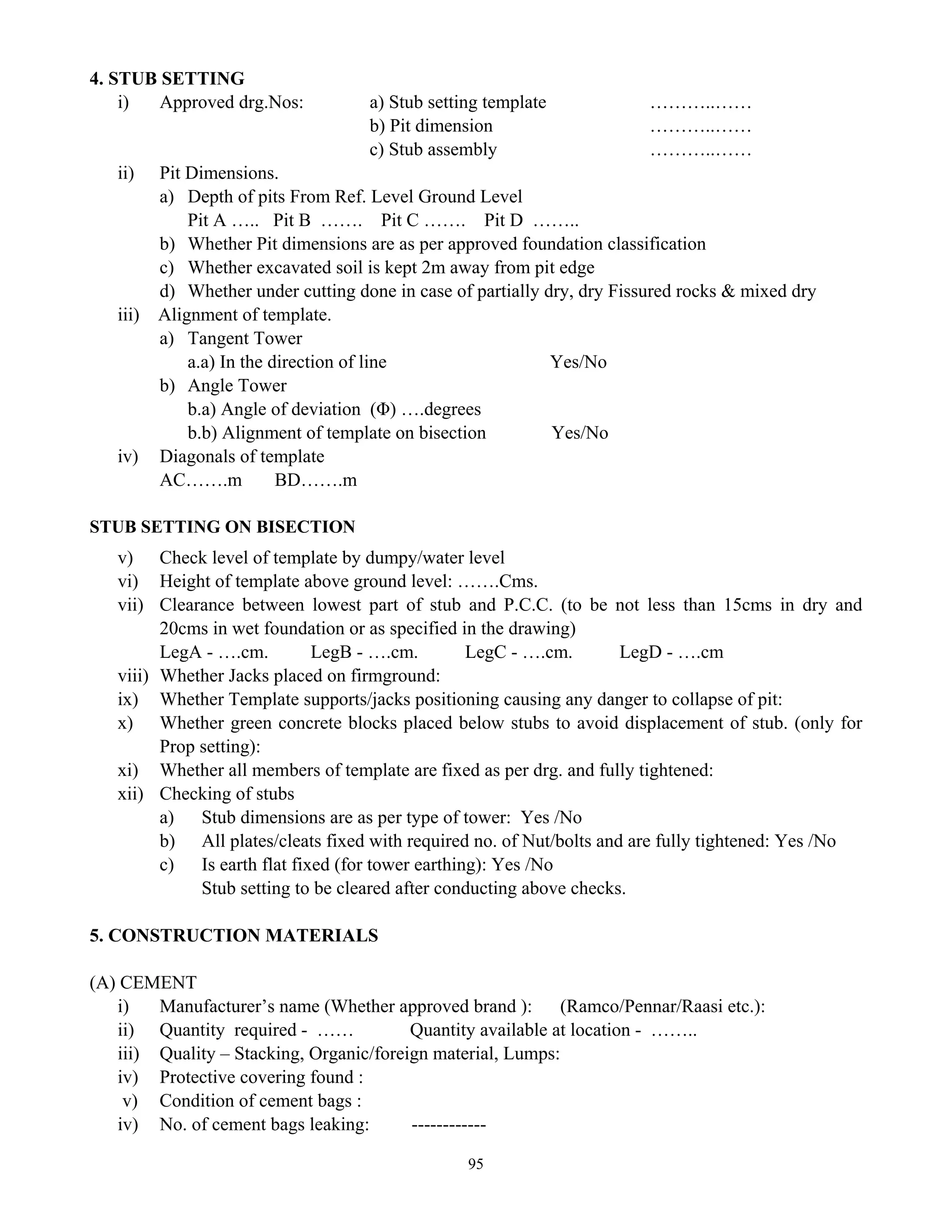 95
4. STUB SETTING
i) Approved drg.Nos: a) Stub setting template ………..……
b) Pit dimension ………..……
c) Stub assembly ………..……
ii) Pit Dimensions.
a) Depth of pits From Ref. Level Ground Level
Pit A ….. Pit B ……. Pit C ……. Pit D ……..
b) Whether Pit dimensions are as per approved foundation classification
c) Whether excavated soil is kept 2m away from pit edge
d) Whether under cutting done in case of partially dry, dry Fissured rocks & mixed dry
iii) Alignment of template.
a) Tangent Tower
a.a) In the direction of line Yes/No
b) Angle Tower
b.a) Angle of deviation (Φ) ….degrees
b.b) Alignment of template on bisection Yes/No
iv) Diagonals of template
AC…….m BD…….m
STUB SETTING ON BISECTION
v) Check level of template by dumpy/water level
vi) Height of template above ground level: …….Cms.
vii) Clearance between lowest part of stub and P.C.C. (to be not less than 15cms in dry and
20cms in wet foundation or as specified in the drawing)
LegA - ….cm. LegB - ….cm. LegC - ….cm. LegD - ….cm
viii) Whether Jacks placed on firmground:
ix) Whether Template supports/jacks positioning causing any danger to collapse of pit:
x) Whether green concrete blocks placed below stubs to avoid displacement of stub. (only for
Prop setting):
xi) Whether all members of template are fixed as per drg. and fully tightened:
xii) Checking of stubs
a) Stub dimensions are as per type of tower: Yes /No
b) All plates/cleats fixed with required no. of Nut/bolts and are fully tightened: Yes /No
c) Is earth flat fixed (for tower earthing): Yes /No
Stub setting to be cleared after conducting above checks.
5. CONSTRUCTION MATERIALS
(A) CEMENT
i) Manufacturer’s name (Whether approved brand ): (Ramco/Pennar/Raasi etc.):
ii) Quantity required - …… Quantity available at location - ……..
iii) Quality – Stacking, Organic/foreign material, Lumps:
iv) Protective covering found :
v) Condition of cement bags :
iv) No. of cement bags leaking: ------------
 